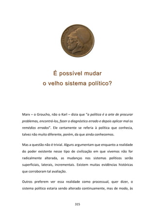 É possível mudar
              o velho sistema político?




Marx – o Groucho, não o Karl – dizia que “a política é a arte de procurar
problemas, encontrá-los, fazer o diagnóstico errado e depois aplicar mal os
remédios errados”. Ele certamente se referia à política que conhecia,
talvez não muito diferente, porém, da que ainda conhecemos.

Mas a questão não é trivial. Alguns argumentam que enquanto a realidade
do poder existente nesse tipo de civilização em que vivemos não for
radicalmente alterada, as mudanças nos sistemas políticos serão
superficiais, laterais, incrementais. Existem muitas evidências históricas
que corroboram tal avaliação.

Outros preferem ver essa realidade como processual, quer dizer, o
sistema político estaria sendo alterado continuamente, mas de modo, às



                                   315
 