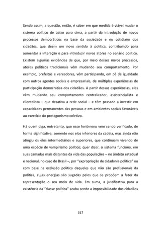 Sendo assim, a questão, então, é saber em que medida é viável mudar o
sistema político de baixo para cima, a partir da introdução de novos
processos democráticos na base da sociedade e no cotidiano dos
cidadãos, que deem um novo sentido à política, contribuindo para
aumentar a interação e para introduzir novos atores no cenário político.
Existem algumas evidências de que, por meio desses novos processos,
atores políticos tradicionais vêm mudando seu comportamento. Por
exemplo, prefeitos e vereadores, vêm participando, em pé de igualdade
com outros agentes sociais e empresariais, de múltiplas experiências de
participação democrática dos cidadãos. A partir dessas experiências, eles
vêm mudando seu comportamento centralizador, assistencialista e
clientelista – que desativa a rede social – e têm passado a investir em
capacidades permanentes das pessoas e em ambientes sociais favoráveis
ao exercício do protagonismo coletivo.

Há quem diga, entretanto, que esse fenômeno vem sendo verificado, de
forma significativa, somente nos elos inferiores da cadeia, mas ainda não
atingiu os elos intermediários e superiores, que continuam vivendo de
uma espécie de vampirismo político; quer dizer, o sistema funciona, em
suas camadas mais distantes da vida das populações – no âmbito estadual
e nacional, no caso do Brasil –, por “expropriação de cidadania política” ou
com base na exclusão política daqueles que não são profissionais da
política, cujas energias são sugadas pelos que se propõem a fazer da
representação o seu meio de vida. Em suma, a justificativa para a
existência da “classe política” acaba sendo a impossibilidade dos cidadãos




                                    317
 