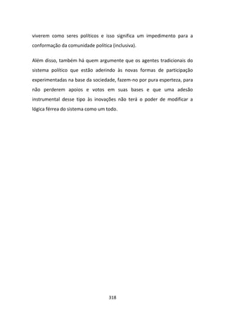 viverem como seres políticos e isso significa um impedimento para a
conformação da comunidade política (inclusiva).

Além disso, também há quem argumente que os agentes tradicionais do
sistema político que estão aderindo às novas formas de participação
experimentadas na base da sociedade, fazem-no por pura esperteza, para
não perderem apoios e votos em suas bases e que uma adesão
instrumental desse tipo às inovações não terá o poder de modificar a
lógica férrea do sistema como um todo.




                                  318
 