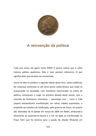 A reinvenção da política




Tudo que vimos até agora nesta PARTE 3 parece indicar que o velho
sistema político apodreceu. Não é mais possível reformá-lo. O que
significa dizer que ele deve ser reinventado.

Como foi dito no prefácio à segunda edição deste livro, várias evidências
de mudanças profundas (e até certo ponto subterrâneas) que estão se
processando na sociedade, com inevitáveis repercussões na esfera da
política, começaram a surgir na primeira década deste século, com a
emersão de fenômenos interativos – swarmings civis – como o 13M
(aquela extraordinária manifestação, em várias cidades espanholas, a
propósito da tentativa de falsificação, pelo governo de Aznar, da autoria
dos atentados da Al Qaeda em março de 2004 em Madri, atribuindo-a
falsamente ao separatismo basco) e o 11F no Egito (a manifestação na
Praça Tahir que foi decisiva para a queda do ditador Mubarak em


                                    319
 