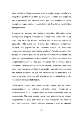 lei do mais forte’ (daquele que tem maioria, sendo, no caso, mais forte, o
competidor que tem mais votos) ou, ainda, que ‘democracia é a regra do
jogo estabelecido para verificar quem tem mais audiência e, assim,
entregar os cargos públicos representativos ao detentor do maior índice
de popularidade’.

A maioria das pessoas não considera inaceitáveis afirmações como:
‘democracia é o regime da maioria’ ou ‘democracia é fazer a vontade do
povo’. Boa parte das pessoas considera que ‘os votos da maioria da
população estão acima das decisões das instituições democráticas
(inclusive dos julgamentos dos tribunais) quando tais instituições
representam apenas as minorias (ou as elites)’. Parcela não desprezível
das pessoas acredita que ‘para um governo ser democrático, basta ter sido
eleito sem fraude pela maioria da população’, que ‘quem tem maioria tem
sempre legitimidade’ ou, ainda, que ‘um grande líder identificado com o
povo pode fazer mais do que instituições repletas de políticos controlados
pelas elites’. Isso para não falar da convicção – generalizada, conquanto
nem sempre expressa – de que ‘não adianta muito ter democracia se o
povo passa fome’ ou de que ‘não adianta ter democracia política se não
for reduzida a desigualdade social’.

Diante desse quadro, seria pouco razoável esperar que as pessoas
compreendessem       as   relações     existentes   entre   democracia   e
sustentabilidade e se comportassem de modo condizente com tal
compreensão. Mas seria demais esperar que, pelo menos, as pessoas
compreendessem que a democracia é o valor principal da vida pública e
que tudo – qualquer evento, qualquer proposta – deve ser avaliado,


                                       32
 