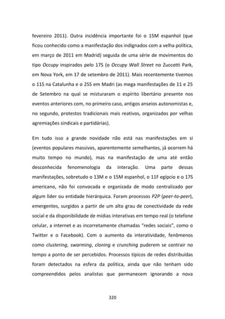 fevereiro 2011). Outra incidência importante foi o 15M espanhol (que
ficou conhecido como a manifestação dos indignados com a velha política,
em março de 2011 em Madrid) seguida de uma série de movimentos do
tipo Occupy inspirados pelo 17S (o Occupy Wall Street no Zuccotti Park,
em Nova York, em 17 de setembro de 2011). Mais recentemente tivemos
o 11S na Catalunha e o 25S em Madri (as mega manifestações de 11 e 25
de Setembro na qual se misturaram o espírito libertário presente nos
eventos anteriores com, no primeiro caso, antigos anseios autonomistas e,
no segundo, protestos tradicionais mais reativos, organizados por velhas
agremiações sindicais e partidárias).

Em tudo isso a grande novidade não está nas manifestações em si
(eventos populares massivos, aparentemente semelhantes, já ocorrem há
muito tempo no mundo), mas na manifestação de uma até então
desconhecida    fenomenologia      da     interação.   Uma   parte   dessas
manifestações, sobretudo o 13M e o 15M espanhol, o 11F egípcio e o 17S
americano, não foi convocada e organizada de modo centralizado por
algum líder ou entidade hierárquica. Foram processos P2P (peer-to-peer),
emergentes, surgidos a partir de um alto grau de conectividade da rede
social e da disponibilidade de mídias interativas em tempo real (o telefone
celular, a internet e as incorretamente chamadas “redes sociais”, como o
Twitter e o Facebook). Com o aumento da interatividade, fenômenos
como clustering, swarming, cloning e crunching puderem se contrair no
tempo a ponto de ser percebidos. Processos típicos de redes distribuídas
foram detectados na esfera da política, ainda que não tenham sido
compreendidos pelos analistas que permanecem ignorando a nova



                                    320
 