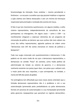fenomenologia da interação. Esses analistas – mesmo percebendo o
fenômeno – se recusam a acreditar que seja possível mobilizar e organizar
a ação coletiva sem líderes destacados e sem um mínimo de hierarquia
responsável pela promoção e condução dos eventos de massa.

O fato é que tais movimentos questionaram, em alguma medida, o velho
sistema representativo, independentemente da consciência de seus
participantes ou interagentes. Em alguns casos – como o 15M – os
manifestantes chegaram a expressar elementos de um programa de
reinvenção da política ao declarar que seus sonhos não mais cabiam nas
urnas dos velhos representantes, agitando palavras de ordem como
“Democracia real ¡YA! No somos mercancía en manos de políticos y
banqueros”.

Tudo isso surgiu misturado com questionamentos à democracia. E não
poderia ser de outro modo de vez que a democracia representativa, a
democracia no sentido “fraco” do conceito, como modo político de
administração do Estado ou sistema de governo, é a democracia
realmente existente nos países (quer dizer, nos países que a adotam com
a maior parte dos seus requisitos, o que corresponde, na verdade, a
menos de 50% dos países do globo).

Tal contingência tem dificultado que esses novos atores entendam que a
limitada democracia representativa não é o problema e sim a sua
autocratização (promovida pelas protoditaduras ou pelas democracias
formais em processo de autocratização) e a sua manipulação (promovida
pelos governos neopopulistas que parasitam os regimes democrático-



                                  321
 