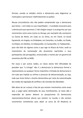 formais, usando as eleições contra a democracia para degenerar as
instituições e permanecer indefinidamente no poder).

Nessas circunstâncias eles não podem compreender que a democracia
que temos – com todas as suas imperfeições – é condição necessária para
a democracia que queremos. E não chegam sequer a se perguntar por que
movimentos como esses (como os Occupy, por exemplo) não acontecem
na Coreia do Norte, em Cuba ou na China, ou em Teerã, na Guiné
Equatorial, em Angola, no Zimbabwe, em Camarões, no Sudão, no Chade,
na Etiópia, em Gâmbia, no Uzbequistão, no Cazaquistão, no Tadjiquistão...
para não falar de regimes como o que vige na Rússia de Putin, onde os
movimentos de contestação são duramente reprimidos e seus
participantes são perseguidos, encarcerados e mortos por um governo de
assassinos (da FSB, ex-KGB).

Por essas e por outras razões, os novos atores têm dificuldade de
perceber que “o inimigo” não é a democracia (a democracia formal e
representativa ou qualquer forma imperfeita e limitada de democracia) e
sim tudo que impede ou enfreia o processo de democratização, ou seja,
tudo que tenta fechar a brecha democrática por meio da autocratização
dos modos de regulação de conflitos e da restrição das liberdades.

Não deixa de ser curioso o fato de que existam movimentos como esses
que, a julgar pelas declarações de seus manifestantes, às vezes dão a
impressão de querer detonar as pouquíssimas 25 democracias
representativo-formais plenas que existem no mundo e não existam
movimentos semelhantes para abolir as cerca de 50 ditaduras (e



                                   322
 