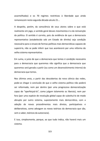 assemelhadas) e os 70 regimes restritivos à liberdade que ainda
remanescem nesta segunda década século 21...

A despeito, porém, da consciência de seus atores sobre o que está
realmente em jogo, o sentido geral desses movimentos é o da reinvenção
da política. O sentido é correto, pois da evidência de que a democracia
representativa (estabelecida sob um Estado de direito) seja condição
necessária para o ensaio de formas políticas mais democráticas capazes de
superá-lo, não se pode inferir que isso acontecerá por uma reforma do
velho sistema representativo.

Em suma, o juízo de que a democracia que temos é condição necessária
para a democracia que queremos não significa que a democracia que
queremos será gerada a partir (ou como um desenvolvimento interno) da
democracia que temos.

Nos últimos anos, a partir das descobertas da nova ciência das redes,
pode-se chegar à conclusão de que o velho sistema político não poderá
ser reformado, nem por dentro (por uma progressiva democratização
capaz de “aperfeiçoá-lo”, como julgam tolamente os liberais), nem por
fora (por uma espécie de revolução global capaz de substituí-lo de modo
abrupto por outro sistema, supostamente mais democrático, com a
adoção de novos procedimentos mais diretos, participativos e
deliberativos, como advogam os novos teóricos da democracia que são,
sem o saber, teóricos da autocracia).

E isso, simplesmente, porque, ao que tudo indica, não haverá mais um
sistema.


                                   323
 