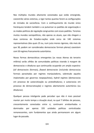 Nos múltiplos mundos altamente conectados que estão emergindo,
coexistirão vários sistemas, a rigor tantos quantas forem as configurações
de miríades de sociosferas. Com o estilhaçamento do mundo único
hierárquico tendem também a se pulverizar os padrões de organização e
os modos políticos de regulação congruentes com esses padrões. Teremos
muitos mundos sociopolíticos, não apenas os atuais, que não chegam a
duas centenas de Estados-nações onde cerca de 140 sistemas
representativos (dos quais 25 ou, num juízo menos rigoroso, não mais do
que 30, podem ser considerados democracias formais plenas) coexistem
com 50 regimes francamente autoritários.

Novas formas democráticas emergentes (as novas Atenas do terceiro
milênio) serão zilhões de comunidades políticas vivendo à margem de
democracias e ditaduras que continuarão ocupando um amplo espectro:
full democracies (formais), flawed democracies (incluindo democracias
formais parasitadas por regimes manipuladores, sobretudo aqueles
implantados por governos neopopulistas), hybrid regimes (democracias
em processo de autocratização ou protoditaduras; e autocracias em
processo de democratização) e regimes abertamente autoritários (ou
ditaduras).

Qualquer pessoa inteligente pode perceber que não é mais possível
manter por muito tempo a situação atual, na qual 7 bilhões de pessoas,
crescentemente conectadas entre si, continuem arrebanhadas e
dominadas     por   apenas    193    unidades    políticas   centralizadas
remanescentes, com fundamentos que ainda permanecem em algum
lugar do passado.


                                    324
 