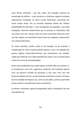 Essas formas pretéritas – que são, todas, sem exceção, sistemas de
privatização da política – cujas estruturas e dinâmicas seguem princípios
organizativos fundeados no velho mundo hierárquico, persistirão por
muito tempo ainda, mas se tornarão obsoletas diante das infinitas
possibilidades de interação – e, por conseguinte, de regulação – que estão
emergindo. Ocorrerá simplesmente que as pessoas se importarão cada
vez menos com elas. Porque cada vez menos precisarão delas para viver
sua vida, regular sua convivência social, tocar seus negócios e desenvolver
seus empreendimentos.

Os novos caminhos, porém, serão os da inovação, os da emersão e
multiplicação de novos mundos políticos glocais e não o da abolição dos
poucos regimes democrático-formais que remanescem nos Estados-
nações por efeito de uma mega-explosão das massas, de um evento épico
universal ou uma de revolução global.

Quem está acreditando nisso, pode esperar sentado. Não vai acontecer. E,
se acontecesse, seria ruim, regressivo, tenebroso, tão tenebroso quanto
seria um governo mundial (já pensaram o que seria viver sob uma
burocracia global única?) e outras fantasias autoritárias arcaicas, heranças
de uma tradição hierárquica que, como um pesadelo, continua oprimindo
nossas mentes e assombrando nossas consciências.

Já existem, entretanto, algumas prospecções sobre a emergência de uma
nova política (1).




                                    325
 