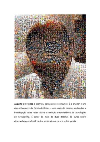 Augusto de Franco é escritor, palestrante e consultor. É o criador e um
dos netweavers da Escola-de-Redes – uma rede de pessoas dedicadas à
investigação sobre redes sociais e à criação e transferência de tecnologias
de netweaving. É autor de mais de duas dezenas de livros sobre
desenvolvimento local, capital social, democracia e redes sociais.



                                    328
 