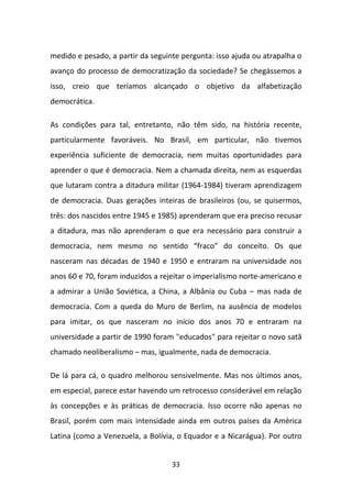 medido e pesado, a partir da seguinte pergunta: isso ajuda ou atrapalha o
avanço do processo de democratização da sociedade? Se chegássemos a
isso, creio que teríamos alcançado o objetivo da alfabetização
democrática.

As condições para tal, entretanto, não têm sido, na história recente,
particularmente favoráveis. No Brasil, em particular, não tivemos
experiência suficiente de democracia, nem muitas oportunidades para
aprender o que é democracia. Nem a chamada direita, nem as esquerdas
que lutaram contra a ditadura militar (1964-1984) tiveram aprendizagem
de democracia. Duas gerações inteiras de brasileiros (ou, se quisermos,
três: dos nascidos entre 1945 e 1985) aprenderam que era preciso recusar
a ditadura, mas não aprenderam o que era necessário para construir a
democracia, nem mesmo no sentido “fraco” do conceito. Os que
nasceram nas décadas de 1940 e 1950 e entraram na universidade nos
anos 60 e 70, foram induzidos a rejeitar o imperialismo norte-americano e
a admirar a União Soviética, a China, a Albânia ou Cuba – mas nada de
democracia. Com a queda do Muro de Berlim, na ausência de modelos
para imitar, os que nasceram no início dos anos 70 e entraram na
universidade a partir de 1990 foram "educados" para rejeitar o novo satã
chamado neoliberalismo – mas, igualmente, nada de democracia.

De lá para cá, o quadro melhorou sensivelmente. Mas nos últimos anos,
em especial, parece estar havendo um retrocesso considerável em relação
às concepções e às práticas de democracia. Isso ocorre não apenas no
Brasil, porém com mais intensidade ainda em outros países da América
Latina (como a Venezuela, a Bolívia, o Equador e a Nicarágua). Por outro


                                   33
 