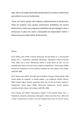 lado, não se vê reação democrática proporcional às ameaças à democracia
que estão em curso no mundo atual.

Talvez isso ocorra porque não cuidamos suficientemente da democracia.
Antes de qualquer coisa porque continuamos analfabetos em termos
democráticos. Então este programa autodidático de aprendizagem sobre a
democracia é sobre isso: sobre a necessidade de compreender melhor a
democracia para cuidar melhor da democracia.




Notas

(1) Cf. Dewey, John (1939). “Creative Democracy: the task before us” in The Essential
Dewey: Vol. 1 – Pragmatism, Education, Democracy. Indianapolis: Indiana University
Press, 1998. Com o título “Democracia criativa: a tarefa diante de nós”, há uma
tradução desse texto no livro de Franco, Augusto e Pogrebinschi, Thamy (orgs.) (2008).
Democracia cooperativa: escritos políticos escolhidos de John Dewey. Porto Alegre:
ediPUCRS, 2008.


(2) Cf. Dewey, John (1927). The Public and its Problems. Chicago: Gataway Books, 1946
(existe edição em espanhol: La opinión pública y sus problemas. Madrid: Morata,
2004). Existem alguns excertos traduzidos deste livro no livro de Franco, Augusto e
Pogrebinschi, Thamy (orgs.) (2008). Democracia cooperativa: escritos políticos
escolhidos de John Dewey. Porto Alegre: ediPUCRS, 2008.


(3) CF. Dewey, John (1937). “Democracy is radical” in The Essential Dewey: Vol. 1 –
Pragmatism, Education, Democracy. Indianapolis: Indiana University Press, 1998. Com
o título “A democracia é radical”, há uma tradução desse texto no livro de Franco,



                                         34
 