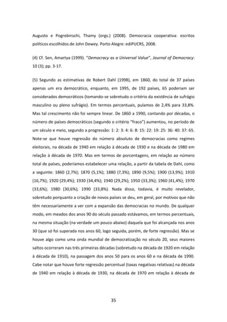 Augusto e Pogrebinschi, Thamy (orgs.) (2008). Democracia cooperativa: escritos
políticos escolhidos de John Dewey. Porto Alegre: ediPUCRS, 2008.


(4) Cf. Sen, Amartya (1999). “Democracy as a Universal Value”, Journal of Democracy:
10 (3); pp. 3-17.


(5) Segundo as estimativas de Robert Dahl (1998), em 1860, do total de 37 países
apenas um era democrático, enquanto, em 1995, de 192 países, 65 poderiam ser
considerados democráticos (tomando-se sobretudo o critério da existência de sufrágio
masculino ou pleno sufrágio). Em termos percentuais, pulamos de 2,4% para 33,8%.
Mas tal crescimento não foi sempre linear. De 1860 a 1990, contando por décadas, o
número de países democráticos (segundo o critério “fraco”) aumentou, no período de
um século e meio, segundo a progressão: 1: 2: 3: 4: 6: 8: 15: 22: 19: 25: 36: 40: 37: 65.
Note-se que houve regressão do número absoluto de democracias como regimes
eleitorais, na década de 1940 em relação à década de 1930 e na década de 1980 em
relação à década de 1970. Mas em termos de porcentagens, em relação ao número
total de países, poderíamos estabelecer uma relação, a partir da tabela de Dahl, como
a seguinte: 1860 (2,7%); 1870 (5,1%); 1880 (7,3%); 1890 (9,5%); 1900 (13,9%); 1910
(16,7%); 1920 (29,4%); 1930 (34,4%); 1940 (29,2%); 1950 (33,3%); 1960 (41,4%); 1970
(33,6%); 1980 (30,6%); 1990 (33,8%). Nada disso, todavia, é muito revelador,
sobretudo porquanto a criação de novos países se deu, em geral, por motivos que não
têm necessariamente a ver com a expansão das democracias no mundo. De qualquer
modo, em meados dos anos 90 do século passado estávamos, em termos percentuais,
na mesma situação (na verdade um pouco abaixo) daquela que foi alcançada nos anos
30 (que só foi superada nos anos 60, logo seguida, porém, de forte regressão). Mas se
houve algo como uma onda mundial de democratização no século 20, seus maiores
saltos ocorreram nas três primeiras décadas (sobretudo na década de 1920 em relação
à década de 1910), na passagem dos anos 50 para os anos 60 e na década de 1990.
Cabe notar que houve forte regressão percentual (taxas negativas relativas) na década
de 1940 em relação à década de 1930, na década de 1970 em relação à década de




                                           35
 