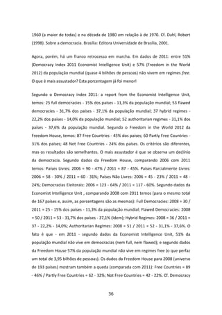 1960 (a maior de todas) e na década de 1980 em relação à de 1970. Cf. Dahl, Robert
(1998). Sobre a democracia. Brasília: Editora Universidade de Brasília, 2001.


Agora, porém, há um franco retrocesso em marcha. Em dados de 2011: entre 51%
(Democracy Index 2011 Economist Intelligence Unit) e 57% (Freedom in the World
2012) da população mundial (quase 4 bilhões de pessoas) não vivem em regimes free.
O que é mais assustador? Esta porcentagem já foi menor!


Segundo o Democracy index 2011: a report from the Economist Intelligence Unit,
temos: 25 full democracies - 15% dos países - 11,3% da população mundial; 53 flawed
democracies - 31,7% dos países - 37,1% da população mundial; 37 hybrid regimes -
22,2% dos países - 14,0% da população mundial; 52 authoritarian regimes - 31,1% dos
países - 37,6% da população mundial. Segundo o Freedom in the World 2012 da
Freedom House, temos: 87 Free Countries - 45% dos países; 60 Partly Free Countries -
31% dos países; 48 Not Free Countries - 24% dos países. Os critérios são diferentes,
mas os resultados são semelhantes. O mais assustador é que se observa um declínio
da democracia. Segundo dados da Freedom House, comparando 2006 com 2011
temos: Países Livres: 2006 = 90 - 47% / 2011 = 87 - 45%. Países Parcialmente Livres:
2006 = 58 - 30% / 2011 = 60 - 31%; Países Não Livres: 2006 = 45 - 23% / 2011 = 48 -
24%; Democracias Eleitorais: 2006 = 123 - 64% / 2011 = 117 - 60%. Segundo dados da
Economist Intelligence Unit , comparando 2008 com 2011 temos (para o mesmo total
de 167 países e, assim, as porcentagens são as mesmas): Full Democracies: 2008 = 30 /
2011 = 25 - 15% dos países - 11,3% da população mundial; Flawed Democracies: 2008
= 50 / 2011 = 53 - 31,7% dos países - 37,1% (Idem); Hybrid Regimes: 2008 = 36 / 2011 =
37 - 22,2% - 14,0%; Authoritarian Regimes: 2008 = 51 / 2011 = 52 - 31,1% - 37,6%. O
fato é que - em 2011 - segundo dados da Economist Intelligence Unit, 51% da
população mundial não vive em democracias (nem full, nem flawed); e segundo dados
da Freedom House 57% da população mundial não vive em regimes free (o que perfaz
um total de 3,95 bilhões de pessoas). Os dados da Freedom House para 2008 (universo
de 193 países) mostram também a queda (comparada com 2011): Free Countries = 89
- 46% / Partly Free Countries = 62 - 32%; Not Free Countries = 42 - 22%. Cf. Democracy



                                           36
 
