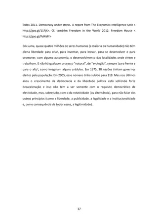 índex 2011. Democracy under stress. A report from The Economist Intelligence Unit <
http://goo.gl/11FjX>. Cf. também Freedom in the World 2012. Freedom House <
http://goo.gl/Pd4MY>


Em suma, quase quatro milhões de seres humanos (a maioria da humanidade) não têm
plena liberdade para criar, para inventar, para inovar, para se desenvolver e para
promover, com alguma autonomia, o desenvolvimento das localidades onde vivem e
trabalham. E não há qualquer processo “natural”, de “evolução”, sempre ‘para frente e
para o alto’, como imaginam alguns crédulos. Em 1975, 30 nações tinham governos
eleitos pela população. Em 2005, esse número tinha subido para 119. Mas nos últimos
anos o crescimento da democracia e da liberdade política está sofrendo forte
desaceleração e isso não tem a ver somente com o requisito democrático da
eletividade, mas, sobretudo, com o da rotatividade (ou alternância), para não falar dos
outros princípios (como a liberdade, a publicidade, a legalidade e a institucionalidade
e, como consequência de todos esses, a legitimidade).




                                          37
 