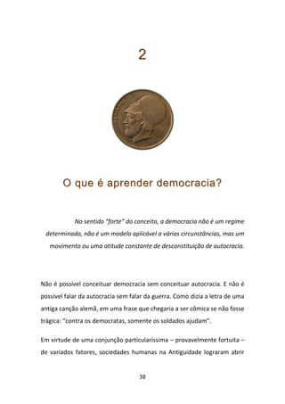 2




        O que é aprender democracia?


            No sentido “forte” do conceito, a democracia não é um regime
 determinado, não é um modelo aplicável a várias circunstâncias, mas um
   movimento ou uma atitude constante de desconstituição de autocracia.




Não é possível conceituar democracia sem conceituar autocracia. E não é
possível falar da autocracia sem falar da guerra. Como dizia a letra de uma
antiga canção alemã, em uma frase que chegaria a ser cômica se não fosse
trágica: “contra os democratas, somente os soldados ajudam”.

Em virtude de uma conjunção particularíssima – provavelmente fortuita –
de variados fatores, sociedades humanas na Antiguidade lograram abrir


                                    38
 