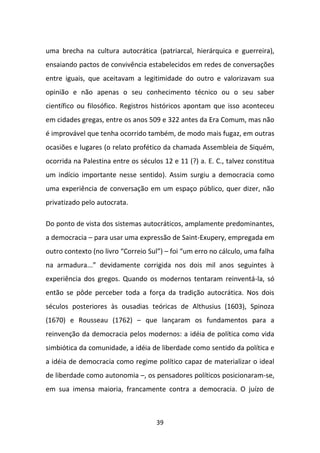 uma brecha na cultura autocrática (patriarcal, hierárquica e guerreira),
ensaiando pactos de convivência estabelecidos em redes de conversações
entre iguais, que aceitavam a legitimidade do outro e valorizavam sua
opinião e não apenas o seu conhecimento técnico ou o seu saber
científico ou filosófico. Registros históricos apontam que isso aconteceu
em cidades gregas, entre os anos 509 e 322 antes da Era Comum, mas não
é improvável que tenha ocorrido também, de modo mais fugaz, em outras
ocasiões e lugares (o relato profético da chamada Assembleia de Siquém,
ocorrida na Palestina entre os séculos 12 e 11 (?) a. E. C., talvez constitua
um indício importante nesse sentido). Assim surgiu a democracia como
uma experiência de conversação em um espaço público, quer dizer, não
privatizado pelo autocrata.

Do ponto de vista dos sistemas autocráticos, amplamente predominantes,
a democracia – para usar uma expressão de Saint-Exupery, empregada em
outro contexto (no livro “Correio Sul”) – foi “um erro no cálculo, uma falha
na armadura...” devidamente corrigida nos dois mil anos seguintes à
experiência dos gregos. Quando os modernos tentaram reinventá-la, só
então se pôde perceber toda a força da tradição autocrática. Nos dois
séculos posteriores às ousadias teóricas de Althusius (1603), Spinoza
(1670) e Rousseau (1762) – que lançaram os fundamentos para a
reinvenção da democracia pelos modernos: a idéia de política como vida
simbiótica da comunidade, a idéia de liberdade como sentido da política e
a idéia de democracia como regime político capaz de materializar o ideal
de liberdade como autonomia –, os pensadores políticos posicionaram-se,
em sua imensa maioria, francamente contra a democracia. O juízo de



                                     39
 