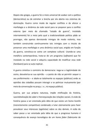 Depois dos gregos, a guerra foi o meio universal de acabar com a política
(democrática) ou de estreitar a brecha por ela aberta nos sistemas de
dominação. Guerra como modo de regular conflitos e de alterar a
morfologia e a dinâmica da rede social para se preparar para o conflito
externo (por meio do chamado “estado de guerra”, instalado
internamente) foi o meio pelo qual a tradicionalidade política pôde se
prorrogar, não apenas derrotando inimigos de modo violento, mas
também construindo continuamente tais inimigos com o intuito de
preservar uma morfologia e uma dinâmica social que, erigida em função
da guerra, constituiu-se como um complexo cultural. Usando-se uma
metáfora contemporânea, trata-se de um programa (software) que foi
instalado na rede social e adquiriu capacidade de modificar essa rede
(hardware) para se auto-replicar.

A guerra sintetiza o contrário da democracia: nega-se a legitimidade do
outro, desvaloriza-se sua opinião – a ponto de não se permitir sequer o
seu proferimento – e abole-se totalmente os espaços (públicos) onde as
opiniões dos cidadãos possam interagir e se polinizar mutuamente (por
meio da conversação na praça, i. e., no espaço público).

Guerra, por sua própria natureza, impõe mitificação da história,
sacerdotalização do saber e hierarquização das relações sociais. A visão da
história passa a ser orientada pela idéia de que existe um homo hostilis
(inerentemente competitivo) condenado a lutar eternamente para fazer
prevalecer seus interesses (egotistas) sobre os dos demais. A visão do
saber passa a ser orientada pela idéia de que o progresso humano é
consequência do avanço tecnológico de um homo faber (fabricante de


                                    41
 