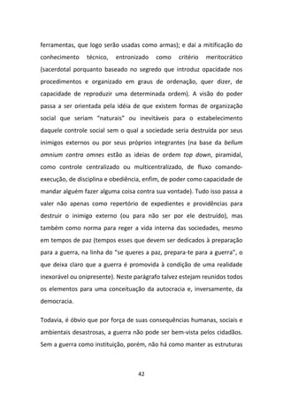 ferramentas, que logo serão usadas como armas); e daí a mitificação do
conhecimento    técnico,   entronizado   como    critério   meritocrático
(sacerdotal porquanto baseado no segredo que introduz opacidade nos
procedimentos e organizado em graus de ordenação, quer dizer, de
capacidade de reproduzir uma determinada ordem). A visão do poder
passa a ser orientada pela idéia de que existem formas de organização
social que seriam “naturais” ou inevitáveis para o estabelecimento
daquele controle social sem o qual a sociedade seria destruída por seus
inimigos externos ou por seus próprios integrantes (na base da bellum
omnium contra omnes estão as ideias de ordem top down, piramidal,
como controle centralizado ou multicentralizado, de fluxo comando-
execução, de disciplina e obediência, enfim, de poder como capacidade de
mandar alguém fazer alguma coisa contra sua vontade). Tudo isso passa a
valer não apenas como repertório de expedientes e providências para
destruir o inimigo externo (ou para não ser por ele destruído), mas
também como norma para reger a vida interna das sociedades, mesmo
em tempos de paz (tempos esses que devem ser dedicados à preparação
para a guerra, na linha do “se queres a paz, prepara-te para a guerra”, o
que deixa claro que a guerra é promovida à condição de uma realidade
inexorável ou onipresente). Neste parágrafo talvez estejam reunidos todos
os elementos para uma conceituação da autocracia e, inversamente, da
democracia.

Todavia, é óbvio que por força de suas consequências humanas, sociais e
ambientais desastrosas, a guerra não pode ser bem-vista pelos cidadãos.
Sem a guerra como instituição, porém, não há como manter as estruturas



                                   42
 