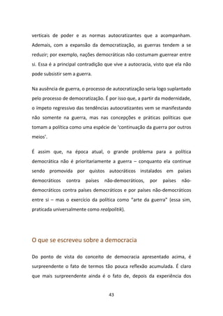 verticais de poder e as normas autocratizantes que a acompanham.
Ademais, com a expansão da democratização, as guerras tendem a se
reduzir; por exemplo, nações democráticas não costumam guerrear entre
si. Essa é a principal contradição que vive a autocracia, visto que ela não
pode subsistir sem a guerra.

Na ausência de guerra, o processo de autocratização seria logo suplantado
pelo processo de democratização. É por isso que, a partir da modernidade,
o ímpeto regressivo das tendências autocratizantes vem se manifestando
não somente na guerra, mas nas concepções e práticas políticas que
tomam a política como uma espécie de ‘continuação da guerra por outros
meios’.

É assim que, na época atual, o grande problema para a política
democrática não é prioritariamente a guerra – conquanto ela continue
sendo promovida por quistos autocráticos instalados em países
democráticos    contra   países   não-democráticos,    por   países   não-
democráticos contra países democráticos e por países não-democráticos
entre si – mas o exercício da política como “arte da guerra” (essa sim,
praticada universalmente como realpolitik).




O que se escreveu sobre a democracia

Do ponto de vista do conceito de democracia apresentado acima, é
surpreendente o fato de termos tão pouca reflexão acumulada. É claro
que mais surpreendente ainda é o fato de, depois da experiência dos


                                    43
 