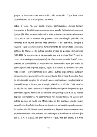 gregos, a democracia ter retrocedido, não avançado. E que isso tenha
ocorrido tanto na prática quanto na teoria.

Sobre o tema há, por certo, muitas controvérsias. Alguns tentam
interpretar a República romana como uma versão (latina) da democracia
(grega) (2). Mas, ao que tudo indica, não se trata exatamente da mesma
coisa, visto que o sistema de governo com participação popular dos
romanos não reunia aqueles três atributos – de isonomia, isologia e
isegoria – que caracterizavam o funcionamento da comunidade (koinonia)
política de Atenas e de outras cidades gregas do período democrático
(509-322). Se encararmos a democracia, no seu sentido “fraco”, apenas
como sistema de governo (popular) – e não, em seu sentido “forte”, como
sistema de convivência ou modo de vida comunitária que, por meio da
política praticada ex parte populis, regula a estrutura e a dinâmica de uma
rede social – perceberemos que várias outras experiências surgiram
concomitante e posteriormente à experiência dos gregos: Roma (do final
do século 6 até meados do século 2), governos locais em cidades italianas
(como Florença e Veneza, por exemplo, do início do século 12 até meados
do século 14), bem como outras experiências endógenas de governo que
admitiam alguma forma de assembleia com participação mais ou menos
popular (na Inglaterra, na Escandinávia, nos Países Baixos, na Suíça e em
outros pontos ao norte do Mediterrâneo). De qualquer modo, foram
experiências insuficientes diante da tendência autocrática predominante.
Na melhor das hipóteses, considerando-se a República romana como uma
espécie de democracia, tivemos um interregno autocrático de mil anos (de
130 a. E. C. a 1.100). Na pior hipótese – que, não por acaso, é a mais



                                    44
 