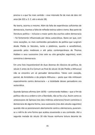 precisa e a que faz mais sentido – esse intervalo foi de mais de dois mil
anos (de 322 a. E. C. até o século 18).

Na teoria, ocorreu o mesmo. Além da falta de experiências suficientes de
democracia, tivemos a falta de reflexão teórica sobre o tema. Boa parte da
literatura política – inclusive a maior parte dos escritos sobre democracia
– foi fortemente influenciada por ideias autocráticas. Basta ver que, com
raras exceções, os mais conhecidos pensadores da política que surgiram
desde Platão (e Sócrates, tanto o platônico, quanto o xenofôntico),
passando pelos medievais e até pelos contemporâneos de Thomas
Hobbes e seus sucessores (nas sete ou oito gerações seguintes), eram
contrários à democracia.

Em uma lista inquestionável de duas dezenas de clássicos da política, do
século 5 antes da Era Comum ao final do século 16 (de Platão a Althusius)
não se encontra um só pensador democrático. Talvez com exceção,
parcial, de Aristóteles e do próprio Althusius – posto que não militavam
especialmente contra democracia – a totalidade desses pensadores era
autocrática.

Quando Spinoza afirmou (em 1670) – contrariando Hobbes – que o fim da
política não era a ordem e sim a liberdade, não se fez a luz. Assim como os
antecessores de Spinoza (nos dois milênios anteriores) foram contrários à
democracia de alguma forma, seus sucessores (nos dois séculos seguintes)
quando não se posicionaram abertamente contra a democracia, puseram-
se a relê-la de uma forma que acabou esvaziando o seu conteúdo. Até a
segunda metade do século 18 não houve nenhuma leitura decente da



                                      45
 