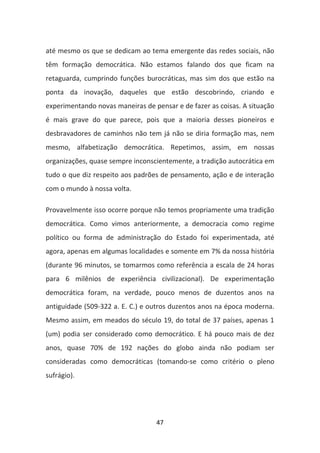 até mesmo os que se dedicam ao tema emergente das redes sociais, não
têm formação democrática. Não estamos falando dos que ficam na
retaguarda, cumprindo funções burocráticas, mas sim dos que estão na
ponta da inovação, daqueles que estão descobrindo, criando e
experimentando novas maneiras de pensar e de fazer as coisas. A situação
é mais grave do que parece, pois que a maioria desses pioneiros e
desbravadores de caminhos não tem já não se diria formação mas, nem
mesmo, alfabetização democrática. Repetimos, assim, em nossas
organizações, quase sempre inconscientemente, a tradição autocrática em
tudo o que diz respeito aos padrões de pensamento, ação e de interação
com o mundo à nossa volta.

Provavelmente isso ocorre porque não temos propriamente uma tradição
democrática. Como vimos anteriormente, a democracia como regime
político ou forma de administração do Estado foi experimentada, até
agora, apenas em algumas localidades e somente em 7% da nossa história
(durante 96 minutos, se tomarmos como referência a escala de 24 horas
para 6 milênios de experiência civilizacional). De experimentação
democrática foram, na verdade, pouco menos de duzentos anos na
antiguidade (509-322 a. E. C.) e outros duzentos anos na época moderna.
Mesmo assim, em meados do século 19, do total de 37 países, apenas 1
(um) podia ser considerado como democrático. E há pouco mais de dez
anos, quase 70% de 192 nações do globo ainda não podiam ser
consideradas como democráticas (tomando-se como critério o pleno
sufrágio).




                                  47
 