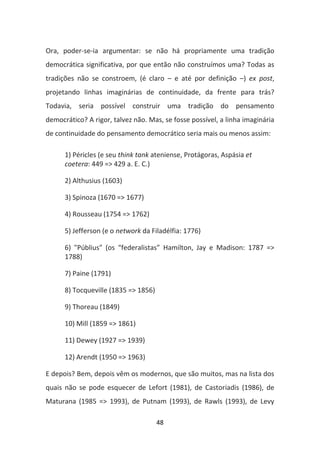 Ora, poder-se-ia argumentar: se não há propriamente uma tradição
democrática significativa, por que então não construímos uma? Todas as
tradições não se constroem, (é claro – e até por definição –) ex post,
projetando linhas imaginárias de continuidade, da frente para trás?
Todavia, seria possível construir uma tradição do pensamento
democrático? A rigor, talvez não. Mas, se fosse possível, a linha imaginária
de continuidade do pensamento democrático seria mais ou menos assim:

      1) Péricles (e seu think tank ateniense, Protágoras, Aspásia et
      coetera: 449 => 429 a. E. C.)

      2) Althusius (1603)

      3) Spinoza (1670 => 1677)

      4) Rousseau (1754 => 1762)

      5) Jefferson (e o network da Filadélfia: 1776)

      6) "Públius" (os “federalistas” Hamilton, Jay e Madison: 1787 =>
      1788)

      7) Paine (1791)

      8) Tocqueville (1835 => 1856)

      9) Thoreau (1849)

      10) Mill (1859 => 1861)

      11) Dewey (1927 => 1939)

      12) Arendt (1950 => 1963)

E depois? Bem, depois vêm os modernos, que são muitos, mas na lista dos
quais não se pode esquecer de Lefort (1981), de Castoriadis (1986), de
Maturana (1985 => 1993), de Putnam (1993), de Rawls (1993), de Levy

                                      48
 