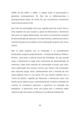 (1994), de Sen (1994 => 1999)... E, depois ainda, os pluriarquistas e
glocalistas contemporâneos (3). Mas não os deliberacionistas e
participacionistas típicos do século 20, que curiosamente remanescem
neste início do século 21 (4).

Que linha de continuidade seria essa, sugerida pela lista acima? Seria a
linha originária (ou que recupera o genos da democracia): a democracia
não como um regime determinado, mas como um movimento constante
de desconstituição de autocracia. Em outros termos, a democracia como o
contrário da guerra (e da política como continuação da guerra por outros
meios).

Não se pode esquecer que as instituições e os procedimentos
democráticos surgiram propositalmente – na Grécia de Clístenes, Efialtes e
Péricles – para evitar a volta da tirania dos Psistrátidas. Ou seja, quando
surge, a democracia já surge como movimento de desconstituição de
autocracia. Surge como exercício de conversação na praça, quer dizer,
como publicização dos assuntos comuns que haviam sido privatizados
pelo autocrata (surge, assim, coetaneamente com a emersão de uma
esfera pública). Esse é o seu genos. Por isso convém trabalhar com a
"teoria da brecha", sugerida por Maturana: a democracia como uma
brecha que foi aberta (e que, intermitentemente, é aberta e fechada) nos
sistemas de convivência patriarcais e guerreiros da civilização dos
predadores. A democracia como uma janela para o simbionte poder
respirar (e aqui vale a pena ver Althusius e sua idéia de simbiose) (5).




                                     49
 