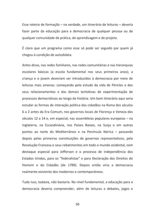 Esse roteiro de formação – na verdade, um itinerário de leituras – deveria
fazer parte da educação para a democracia de qualquer pessoa ou de
qualquer comunidade de prática, de aprendizagem e de projeto.

É claro que um programa como esse só pode ser seguido por quem já
chegou à condição de autodidata.

Antes disso, nas redes familiares, nas redes comunitárias e nas hierarquias
escolares básicas (a escola fundamental nos seus primeiros anos), a
criança e o jovem deveriam ser introduzidos à democracia por meio de
leituras mais amenas: começando pelo estudo da vida de Péricles e dos
seus relacionamentos e das demais tentativas de experimentação de
processos democráticos ao longo da história. Um bom itinerário aqui seria
estudar as formas de interação política dos cidadãos na Roma dos séculos
6 a 2 antes da Era Comum, nos governos locais de Florença e Veneza dos
séculos 12 a 14 e, em especial, nas assembleias populares europeias – na
Inglaterra, na Escandinávia, nos Países Baixos, na Suíça e em outros
pontos ao norte do Mediterrâneo e na Península Ibérica – passando
depois pelas primeiras constituições de governos representativos, pela
Revolução Francesa e seus rebatimentos em todo o mundo ocidental, com
destaque especial para Jefferson e o processo de independência dos
Estados Unidos, para os “federalistas” e para Declaração dos Direitos do
Homem e do Cidadão (de 1789). Depois então viria a democracia
realmente existente dos modernos e contemporâneos.

Tudo isso, todavia, não bastaria. No nível fundamental, a educação para a
democracia deveria compreender, além de leituras e debates, jogos e



                                    50
 