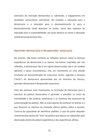 exercícios de interação democrática e, sobretudo, o engajamento em
atividades comunitárias voluntárias. Na verdade, a educação para a
democracia e a educação para o desenvolvimento (e para o
desenvolvimento local) deveriam vir juntas, como dois aspectos da
educação para a sustentabilidade, aos quais deveria se somar a educação
ambiental propriamente dita.




Aprender democracia é desaprender autocracia

No entanto, não basta conhecer as reflexões teóricas sobre as diversas
experiências de democracia e as teorias normativas inspiradas por tais
reflexões. A democracia não é um regime determinado, não é um modelo
aplicável a várias circunstâncias, mas um movimento ou uma atitude
constante de desconstituição de autocracia. Assim, segundo o conceito
(“forte”) de democracia apresentado por tal itinerário de leituras,
aprender democracia é desaprender autocracia.

Uma das posturas mais importantes na formação de lideranças para o
exercício da política democrática é aprender a perceber os sinais da
mentalidade e das práticas autoritárias e os sintomas dos processos de
autocratização da política. Não se trata apenas de conhecer as teorias e o
que disseram os clássicos da chamada ciência política sobre o assunto.
Trata-se da capacidade de identificar padrões, o que faz parte daqueles
conhecimentos tácitos da “arte” da política que devem ser adquiridos pela
observação atenta da própria experiência e das experiências alheias.



                                   51
 
