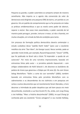 Pequeno ou grande, o poder autoritário se comporta sempre de maneira
semelhante. Não importa se o agente não convencido do valor da
democracia está dirigindo uma pequena ONG de bairro, um partido ou um
governo. Há um padrão de comportamento que se faz presente em todas
as práticas antidemocráticas e que se revela como poder de obstruir,
separar e excluir. Nos casos mais exacerbados, o poder exercido de tal
maneira pode perseguir, prender, torturar e matar, só não o fazendo, em
muitas situações, em virtude da falta de condições para tanto.

Um processo de formação política democrática deveria contemplar o
estudo cuidadoso desse “padrão Darth Vader” (para usar a excelente
metáfora da série “Star Wars”, de George Lucas). Nesse sentido, pode-se
aprender muito lendo, por exemplo, Ryszard Kapuscinski: “Cesarz” (1978),
que foi publicado no Brasil sob o título “O Imperador: a queda de um
autocrata”. Por meio de uma narrativa impressionante, baseada em
entrevistas feitas pelo autor – o jornalista polonês Kapuscinski – com
antigos colaboradores de Hailé Selassié I, ele descreve os bastidores do
palácio do tirano que governou a Etiópia por 44 anos (6). Ou com Simon
Sebag Montefiore: “Stálin: a corte do czar vermelho” (2003), também
baseado em entrevistas feitas pelo jornalista Montefiore com os
sobreviventes e os descendentes da era stalinista e em pesquisas em
cartas e outros documentos que só recentemente foram liberados, o livro
descreve a intimidade do poder despótico que até bem pouco era meio
desconhecida, revelando a sua face brutal (7). Ou, ainda, com Jung Chang
e Jon Halliday: “Mao: a história desconhecida” (2005), no qual Chang (já
conhecida pelo seu excelente “Cisnes selvagens”) e seu marido Halliday,



                                    52
 