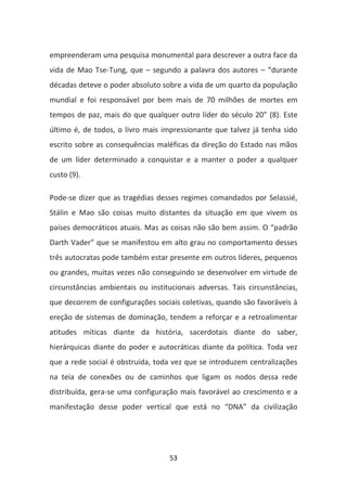 empreenderam uma pesquisa monumental para descrever a outra face da
vida de Mao Tse-Tung, que – segundo a palavra dos autores – “durante
décadas deteve o poder absoluto sobre a vida de um quarto da população
mundial e foi responsável por bem mais de 70 milhões de mortes em
tempos de paz, mais do que qualquer outro líder do século 20” (8). Este
último é, de todos, o livro mais impressionante que talvez já tenha sido
escrito sobre as consequências maléficas da direção do Estado nas mãos
de um líder determinado a conquistar e a manter o poder a qualquer
custo (9).

Pode-se dizer que as tragédias desses regimes comandados por Selassié,
Stálin e Mao são coisas muito distantes da situação em que vivem os
países democráticos atuais. Mas as coisas não são bem assim. O “padrão
Darth Vader” que se manifestou em alto grau no comportamento desses
três autocratas pode também estar presente em outros líderes, pequenos
ou grandes, muitas vezes não conseguindo se desenvolver em virtude de
circunstâncias ambientais ou institucionais adversas. Tais circunstâncias,
que decorrem de configurações sociais coletivas, quando são favoráveis à
ereção de sistemas de dominação, tendem a reforçar e a retroalimentar
atitudes míticas diante da história, sacerdotais diante do saber,
hierárquicas diante do poder e autocráticas diante da política. Toda vez
que a rede social é obstruída, toda vez que se introduzem centralizações
na teia de conexões ou de caminhos que ligam os nodos dessa rede
distribuída, gera-se uma configuração mais favorável ao crescimento e a
manifestação desse poder vertical que está no “DNA” da civilização




                                   53
 