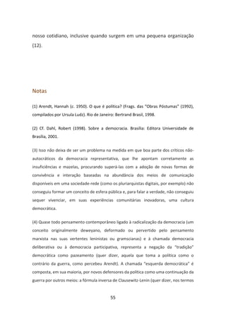 nosso cotidiano, inclusive quando surgem em uma pequena organização
(12).




Notas

(1) Arendt, Hannah (c. 1950). O que é política? (Frags. das “Obras Póstumas” (1992),
compilados por Ursula Ludz). Rio de Janeiro: Bertrand Brasil, 1998.


(2) Cf. Dahl, Robert (1998). Sobre a democracia. Brasília: Editora Universidade de
Brasília, 2001.


(3) Isso não deixa de ser um problema na medida em que boa parte dos críticos não-
autocráticos da democracia representativa, que lhe apontam corretamente as
insuficiências e mazelas, procurando superá-las com a adoção de novas formas de
convivência e interação baseadas na abundância dos meios de comunicação
disponíveis em uma sociedade-rede (como os pluriarquistas digitais, por exemplo) não
conseguiu formar um conceito de esfera pública e, para falar a verdade, não conseguiu
sequer vivenciar, em suas experiências comunitárias inovadoras, uma cultura
democrática.


(4) Quase todo pensamento contemporâneo ligado à radicalização da democracia (um
conceito originalmente deweyano, deformado ou pervertido pelo pensamento
marxista nas suas vertentes leninistas ou gramscianas) e à chamada democracia
deliberativa ou à democracia participativa, representa a negação da “tradição”
democrática como pazeamento (quer dizer, aquela que toma a política como o
contrário da guerra, como percebeu Arendt). A chamada “esquerda democrática” é
composta, em sua maioria, por novos defensores da política como uma continuação da
guerra por outros meios: a fórmula inversa de Clausewitz-Lenin (quer dizer, nos termos


                                          55
 