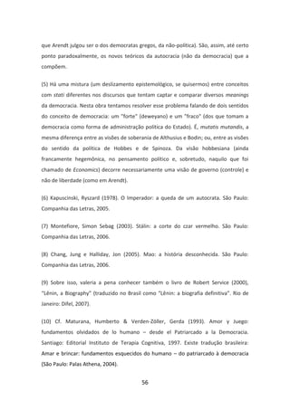 que Arendt julgou ser o dos democratas gregos, da não-política). São, assim, até certo
ponto paradoxalmente, os novos teóricos da autocracia (não da democracia) que a
compõem.


(5) Há uma mistura (um deslizamento epistemológico, se quisermos) entre conceitos
com stati diferentes nos discursos que tentam captar e comparar diversos meanings
da democracia. Nesta obra tentamos resolver esse problema falando de dois sentidos
do conceito de democracia: um "forte" (deweyano) e um "fraco" (dos que tomam a
democracia como forma de administração política do Estado). É, mutatis mutandis, a
mesma diferença entre as visões de soberania de Althusius e Bodin; ou, entre as visões
do sentido da política de Hobbes e de Spinoza. Da visão hobbesiana (ainda
francamente hegemônica, no pensamento político e, sobretudo, naquilo que foi
chamado de Economics) decorre necessariamente uma visão de governo (controle) e
não de liberdade (como em Arendt).


(6) Kapuscinski, Ryszard (1978). O Imperador: a queda de um autocrata. São Paulo:
Companhia das Letras, 2005.


(7) Montefiore, Simon Sebag (2003). Stálin: a corte do czar vermelho. São Paulo:
Companhia das Letras, 2006.


(8) Chang, Jung e Halliday, Jon (2005). Mao: a história desconhecida. São Paulo:
Companhia das Letras, 2006.


(9) Sobre isso, valeria a pena conhecer também o livro de Robert Service (2000),
“Lênin, a Biography” (traduzido no Brasil como “Lênin: a biografia definitiva”. Rio de
Janeiro: Difel, 2007).


(10) Cf. Maturana, Humberto & Verden-Zöller, Gerda (1993). Amor y Juego:
fundamentos olvidados de lo humano – desde el Patriarcado a la Democracia.
Santiago: Editorial Instituto de Terapia Cognitiva, 1997. Existe tradução brasileira:
Amar e brincar: fundamentos esquecidos do humano – do patriarcado à democracia
(São Paulo: Palas Athena, 2004).


                                         56
 