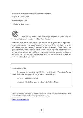 Democracia: um programa autodidático de aprendizagem

Augusto de Franco, 2012.

Primeira edição: 2010.

Versão Beta, sem revisão.




              A versão digital desta obra foi entregue ao Domínio Público, editada
com o selo Escola-de-Redes por decisão unilateral do autor.

Domínio Público, neste caso, significa que não há, em relação a versão digital desta
obra, nenhum direito reservado e protegido, a não ser o direito moral de o autor ser
reconhecido pela sua criação. É permitida a sua reprodução total ou parcial, por
quaisquer meios, sem autorização prévia. Assim, a versão digital desta obra pode ser –
na sua forma original ou modificada – copiada, impressa, editada, publicada e
distribuída com fins lucrativos (vendida) ou sem fins lucrativos. Só não pode ser
omitida a autoria da versão original.




FRANCO, Augusto de

       Democracia: um programa autodidático de aprendizagem / Augusto de Franco.
– São Paulo: 2007-2012 (Segunda edição revista e aumentada).

       328 p. A4 – (Escola de Redes; 4)

       1. Redes sociais. 2. Organizações. 3. Escola de Redes. I. Título.




Escola-de-Redes é uma rede de pessoas dedicadas à investigação sobre redes sociais e
à criação e transferência de tecnologias de netweaving.

http://escoladeredes.net




                                            6
 