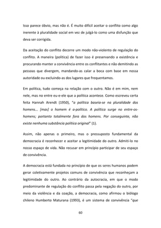 Isso parece óbvio, mas não é. É muito difícil aceitar o conflito como algo
inerente à pluralidade social em vez de julgá-lo como uma disfunção que
deva ser corrigida.

Da aceitação do conflito decorre um modo não-violento de regulação do
conflito. A maneira (política) de fazer isso é preservando a existência e
procurando manter a convivência entre os conflitantes e não demitindo as
pessoas que divergem, mandando-as calar a boca com base em nossa
autoridade ou excluindo-as dos lugares que frequentamos.

Em política, tudo começa na relação com o outro. Não é em mim, nem
nele, mas no entre eu-e-ele que a política acontece. Como escreveu certa
feita Hannah Arendt (1950), “a política baseia-se na pluralidade dos
homens... [mas] o homem é a-político. A política surge no entre-os-
homens; portanto totalmente fora dos homens. Por conseguinte, não
existe nenhuma substância política original” (1).

Assim, não apenas o primeiro, mas o pressuposto fundamental da
democracia é reconhecer e aceitar a legitimidade do outro. Admiti-lo no
nosso espaço de vida. Não recusar em princípio participar de seu espaço
de convivência.

A democracia está fundada no princípio de que os seres humanos podem
gerar coletivamente projetos comuns de convivência que reconheçam a
legitimidade do outro. Ao contrário da autocracia, em que o modo
predominante de regulação do conflito passa pela negação do outro, por
meio da violência e da coação, a democracia, como afirmou o biólogo
chileno Humberto Maturana (1993), é um sistema de convivência “que


                                    60
 