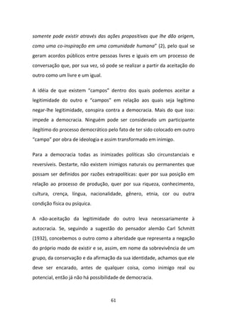 somente pode existir através das ações propositivas que lhe dão origem,
como uma co-inspiração em uma comunidade humana” (2), pelo qual se
geram acordos públicos entre pessoas livres e iguais em um processo de
conversação que, por sua vez, só pode se realizar a partir da aceitação do
outro como um livre e um igual.

A idéia de que existem “campos” dentro dos quais podemos aceitar a
legitimidade do outro e “campos” em relação aos quais seja legítimo
negar-lhe legitimidade, conspira contra a democracia. Mais do que isso:
impede a democracia. Ninguém pode ser considerado um participante
ilegítimo do processo democrático pelo fato de ter sido colocado em outro
“campo” por obra de ideologia e assim transformado em inimigo.

Para a democracia todas as inimizades políticas são circunstanciais e
reversíveis. Destarte, não existem inimigos naturais ou permanentes que
possam ser definidos por razões extrapolíticas: quer por sua posição em
relação ao processo de produção, quer por sua riqueza, conhecimento,
cultura, crença, língua, nacionalidade, gênero, etnia, cor ou outra
condição física ou psíquica.

A não-aceitação da legitimidade do outro leva necessariamente à
autocracia. Se, seguindo a sugestão do pensador alemão Carl Schmitt
(1932), concebemos o outro como a alteridade que representa a negação
do próprio modo de existir e se, assim, em nome da sobrevivência de um
grupo, da conservação e da afirmação da sua identidade, achamos que ele
deve ser encarado, antes de qualquer coisa, como inimigo real ou
potencial, então já não há possibilidade de democracia.



                                   61
 