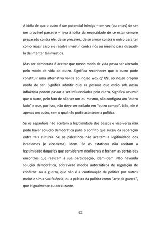 A idéia de que o outro é um potencial inimigo – em vez (ou antes) de ser
um provável parceiro – leva à idéia da necessidade de se estar sempre
preparado contra ele, de se precaver, de se armar contra o outro para ter
como reagir caso ele resolva investir contra nós ou mesmo para dissuadi-
lo de intentar tal investida.

Mas ser democrata é aceitar que nosso modo de vida possa ser alterado
pelo modo de vida do outro. Significa reconhecer que o outro pode
constituir uma alternativa válida ao nosso way of life, ao nosso próprio
modo de ser. Significa admitir que as pessoas que estão sob nossa
influência podem passar a ser influenciadas pelo outro. Significa assumir
que o outro, pelo fato de não ser um eu-mesmo, não configura um “outro
lado” e que, por isso, não deve ser exilado em “outro campo”. Não, ele é
apenas um outro, sem o qual não pode acontecer a política.

Se os espanhóis não aceitam a legitimidade dos bascos e vice-versa não
pode haver solução democrática para o conflito que surgiu da separação
entre tais culturas. Se os palestinos não aceitam a legitimidade dos
israelenses (e vice-versa), idem. Se os estatistas não aceitam a
legitimidade daqueles que consideram neoliberais e fecham as portas dos
encontros que realizam à sua participação, idem-idem. Não havendo
solução democrática, sobrevirão modos autocráticos de regulação de
conflitos: ou a guerra, que não é a continuação da política por outros
meios e sim a sua falência; ou a prática da política como “arte da guerra”,
que é igualmente autocratizante.




                                    62
 