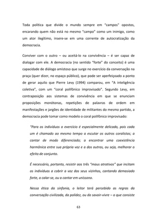 Toda política que divide o mundo sempre em “campos” opostos,
encarando quem não está no mesmo “campo” como um inimigo, como
um ator ilegítimo, insere-se em uma corrente de autocratização da
democracia.

Conviver com o outro – ou aceitá-lo na convivência – é ser capaz de
dialogar com ele. A democracia (no sentido “forte” do conceito) é uma
capacidade de diálogo amistoso que surge no exercício da conversação na
praça (quer dizer, no espaço público), que pode ser aperfeiçoado a ponto
de gerar aquilo que Pierre Levy (1994) comparou, em “A inteligência
coletiva”, com um “coral polifônico improvisado”. Segundo Levy, em
contraposição aos sistemas de convivência em que se enunciam
proposições monótonas, repetições de palavras de ordem em
manifestações e jargões de identidade de militantes do mesmo partido, a
democracia pode tomar como modelo o coral polifônico improvisado:

    “Para os indivíduos o exercício é especialmente delicado, pois cada
    um é chamado ao mesmo tempo a escutar os outros coralistas; a
    cantar de modo diferenciado; a encontrar uma coexistência
    harmônica entre sua própria voz e a dos outros, ou seja, melhorar o
    efeito de conjunto.

    É necessário, portanto, resistir aos três “maus atrativos” que incitam
    os indivíduos a cobrir a voz dos seus vizinhos, cantando demasiado
    forte, a calar-se, ou a cantar em uníssono.

    Nessa ética da sinfonia, o leitor terá percebido as regras da
    conversação civilizada, da polidez, ou do savoir-vivre – o que consiste


                                    63
 