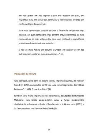 em não gritar, em não repetir o que eles acabam de dizer, em
     responder-lhes, em tentar ser pertinente e interessante, levando em
     conta o estágio da conversa...

     Essa nova democracia poderia assumir a forma de um grande jogo
     coletivo, no qual ganhariam (mas sempre provisoriamente) os mais
     cooperativos, os mais urbanos [ou com mais civilidade], os melhores
     produtores de variedade consonante...

     E não os mais hábeis em assumir o poder, em sufocar a voz dos
     outros ou em captar as massas anônimas...” (3).




Indicações de leitura

Para começar, seria bom ler alguns textos, importantíssimos, de Hannah
Arendt (c. 1950), compilados por Ursula Ludz como fragmentos das “Obras
Póstumas” (1992): O que é política? (1).

Também seria muito importante ler, pelo menos, dois textos de Humberto
Maturana: com Gerda Verden-Zöller, Amor y Juego: fundamentos
olvidados de lo humano – desde el Patriarcado a la Democracia (1993) e
La Democracia es una Obra de Arte (1993) (2).




                                      64
 