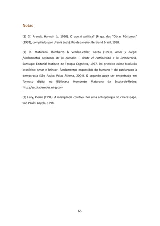 Notas

(1) Cf. Arendt, Hannah (c. 1950). O que é política? (Frags. das “Obras Póstumas”
(1992), compilados por Ursula Ludz). Rio de Janeiro: Bertrand Brasil, 1998.


(2) Cf. Maturana, Humberto & Verden-Zöller, Gerda (1993). Amor y Juego:
fundamentos olvidados de lo humano – desde el Patriarcado a la Democracia.
Santiago: Editorial Instituto de Terapia Cognitiva, 1997. Do primeiro existe tradução
brasileira: Amar e brincar: fundamentos esquecidos do humano – do patriarcado à
democracia (São Paulo: Palas Athena, 2004). O segundo pode ser encontrado em
formato    digital   na    Biblioteca   Humberto    Maturana     da    Escola-de-Redes:
http://escoladeredes.ning.com


(3) Levy, Pierre (1994). A inteligência coletiva. Por uma antropologia do ciberespaço.
São Paulo: Loyola, 1998.




                                          65
 