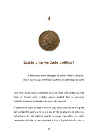 4




         Existe uma verdade política?


              A democracia tem a obrigação de aceitar todas as verdades,
         menos aquelas que pretendam legitimar a ilegitimidade do outro




Para haver democracia é necessário que não exista uma verdade política
(pois se houver uma verdade, alguém poderá dela se apropriar
estabelecendo uma separação com quem não a possui).

A verdade do outro, ou seja, o que ele julga como verdade para si, pode
ser tão legítima quanto a nossa e o seu direito de propô-la ao debate é,
definitivamente, tão legítimo quanto o nosso. Essa idéia, em parte
decorrente da idéia de que é possível aceitar a legitimidade do outro –


                                  66
 