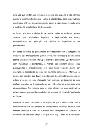 uma vez que aceitar que a verdade do outro seja exposta a nós significa
aceitar a legitimidade do outro –, abre a possibilidade para a convivência
continuada entre os diferentes, sendo, assim, a base da conversação sem
a qual não há possibilidade de democracia.

A democracia tem a obrigação de aceitar todas as verdades, menos
aquelas   que    pretendam     legitimar     a   ilegitimidade   do   outro,
desqualificando em princípio sua opinião ou impedindo o seu
proferimento.

Por certo, sistemas de pensamento que trabalham com a categoria de
verdade, seja transcendente (como a verdade “revelada”), ou imanente
(como a verdade “descoberta”, por exemplo, pela ciência), podem existir
sem inviabilizar a democracia, a menos que queiram alterar seus
pressupostos e procedimentos com base nessa verdade. Assim, por
exemplo, a descoberta de uma lei científica certamente informará o
debate das opiniões que digam respeito a um determinado fenômeno que
esteja presente em uma discussão (por exemplo, se devemos ou não
realizar uma obra de transposição de um rio) e afirmar o contrário seria
obscurantismo. No entanto, não se pode alegar isso para restringir o
debate apenas aos que têm condições de acesso a tal “verdade” excluindo
os demais.

Ademais, é muito discutível a afirmação de que a ciência lida com a
verdade ou de que seja possível ao conhecimento científico alcançar uma
certeza absoluta e final ou fornecer uma compreensão completa e
definitiva da realidade (seja lá o que isso for). Todas as elaborações



                                   67
 