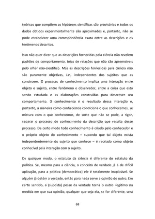 teóricas que compõem as hipóteses científicas são provisórias e todos os
dados obtidos experimentalmente são aproximados e, portanto, não se
pode estabelecer uma correspondência exata entre as descrições e os
fenômenos descritos.

Isso não quer dizer que as descrições fornecidas pela ciência não revelem
padrões de comportamento, teias de relações que não são apreensíveis
pelo olhar não-científico. Mas as descrições fornecidas pela ciência não
são puramente objetivas, i.e., independentes dos sujeitos que as
constroem. O processo de conhecimento implica uma interação entre
objeto e sujeito, entre fenômeno e observador, entre a coisa que está
sendo estudada e as elaborações construídas para descrever seu
comportamento. O conhecimento é o resultado dessa interação e,
portanto, a maneira como conhecemos condiciona o que conhecemos, se
mistura com o que conhecemos, de sorte que não se pode, a rigor,
separar o processo de conhecimento da descrição que resulta desse
processo. De certo modo todo conhecimento é criado pelo conhecedor e
o próprio objeto do conhecimento – supondo que tal objeto exista
independentemente do sujeito que conhece – é recriado como objeto
conhecível pela interação com o sujeito.

De qualquer modo, o estatuto da ciência é diferente do estatuto da
política. Se, mesmo para a ciência, o conceito de verdade já é de difícil
aplicação, para a política (democrática) ele é totalmente inaplicável. Se
alguém já detém a verdade, então para nada serve a opinião do outro. Em
certo sentido, a (suposta) posse da verdade torna o outro ilegítimo na
medida em que sua opinião, qualquer que seja ela, se for diferente, será


                                    68
 