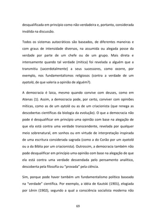 desqualificada em princípio como não-verdadeira e, portanto, considerada
inválida na discussão.

Todos os sistemas autocráticos são baseados, de diferentes maneiras e
com graus de intensidade diversos, na assumida ou alegada posse da
verdade por parte de um chefe ou de um grupo. Mais direta e
intensamente quando tal verdade (mítica) foi revelada a alguém que a
transmitiu (sacerdotalmente) a seus sucessores, como ocorre, por
exemplo, nos fundamentalismos religiosos (contra a verdade de um
ayatolá, de que valeria a opinião de alguém?).

A democracia é laica, mesmo quando convive com deuses, como em
Atenas (1). Assim, a democracia pode, por certo, conviver com opiniões
míticas, como as de um aytolá ou as de um criacionista (que renega as
descobertas científicas da biologia da evolução). O que a democracia não
pode é desqualificar em princípio uma opinião com base na alegação de
que ela está contra uma verdade transcendente, revelada por qualquer
meio sobrenatural, em sonhos ou em virtude de interpretação inspirada
de uma escritura considerada sagrada (como a do Corão por um ayatolá
ou a da Bíblia por um criacionista). Outrossim, a democracia também não
pode desqualificar em princípio uma opinião com base na alegação de que
ela está contra uma verdade desvendada pelo pensamento analítico,
descoberta pela filosofia ou “provada” pela ciência.

Sim, porque pode haver também um fundamentalismo político baseado
na “verdade” científica. Por exemplo, a idéia de Kautski (1901), elogiada
por Lênin (1902), segundo a qual a consciência socialista moderna não



                                    69
 