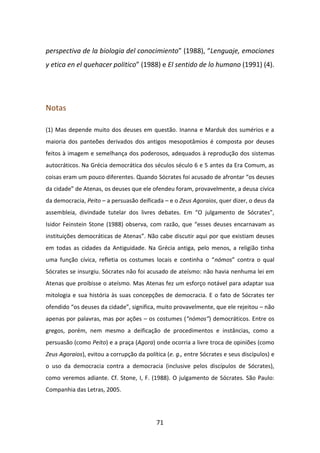 perspectiva de la biologia del conocimiento” (1988), “Lenguaje, emociones
y etica en el quehacer politico” (1988) e El sentido de lo humano (1991) (4).




Notas

(1) Mas depende muito dos deuses em questão. Inanna e Marduk dos sumérios e a
maioria dos panteões derivados dos antigos mesopotâmios é composta por deuses
feitos à imagem e semelhança dos poderosos, adequados à reprodução dos sistemas
autocráticos. Na Grécia democrática dos séculos século 6 e 5 antes da Era Comum, as
coisas eram um pouco diferentes. Quando Sócrates foi acusado de afrontar “os deuses
da cidade” de Atenas, os deuses que ele ofendeu foram, provavelmente, a deusa cívica
da democracia, Peito – a persuasão deificada – e o Zeus Agoraios, quer dizer, o deus da
assembleia, divindade tutelar dos livres debates. Em “O julgamento de Sócrates”,
Isidor Feinstein Stone (1988) observa, com razão, que “esses deuses encarnavam as
instituições democráticas de Atenas”. Não cabe discutir aqui por que existiam deuses
em todas as cidades da Antiguidade. Na Grécia antiga, pelo menos, a religião tinha
uma função cívica, refletia os costumes locais e continha o “nómos” contra o qual
Sócrates se insurgiu. Sócrates não foi acusado de ateísmo: não havia nenhuma lei em
Atenas que proibisse o ateísmo. Mas Atenas fez um esforço notável para adaptar sua
mitologia e sua história às suas concepções de democracia. E o fato de Sócrates ter
ofendido “os deuses da cidade”, significa, muito provavelmente, que ele rejeitou – não
apenas por palavras, mas por ações – os costumes (“nómos”) democráticos. Entre os
gregos, porém, nem mesmo a deificação de procedimentos e instâncias, como a
persuasão (como Peito) e a praça (Agora) onde ocorria a livre troca de opiniões (como
Zeus Agoraios), evitou a corrupção da política (e. g., entre Sócrates e seus discípulos) e
o uso da democracia contra a democracia (inclusive pelos discípulos de Sócrates),
como veremos adiante. Cf. Stone, I, F. (1988). O julgamento de Sócrates. São Paulo:
Companhia das Letras, 2005.




                                           71
 