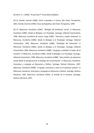 (2) Lênin, V. I. (1902). “O que fazer?” (incontáveis edições).


(3) Cf. Arendt, Hannah (1968). Entre o passado e o futuro. São Paulo: Perspectiva,
2001. Arendt, Hannah (1969). Crises da República. São Paulo: Perspectiva, 1999.


(4) Cf. Maturana, Humberto (1985). “Biología del fenómeno social” in Maturana,
Humberto (1985). Desde la Biología a la Psicología. Santiago: Editorial Universitária,
1996. Maturana, Humberto & Luzoro, Jorge (1985). “Herencia y medio ambiente” in
Maturana, Humberto (1985). Desde la Biología a la Psicología. Santiago: Editorial
Universitária, 1996. Maturana, Humberto (1988). “Ontología del Conversar” in
Maturana, Humberto (1985). Desde la Biología a la Psicología. Santiago: Editorial
Universitária, 1996. Maturana, Humberto (1988). “Lenguaje y realidad: el origen de lo
humano” in Maturana, Humberto (1985). Desde la Biología a la Psicología. Santiago:
Editorial Universitária, 1996. Maturana, Humberto (1988). “Una mirada a la educacion
actual desde la perspectiva de la biologia del conocimiento” in Maturana, Humberto.
Emociones y Lenguaje en Educacion y Politica. Santiago: Dolmen Ediciones, 1997.
Maturana, Humberto (1988). “Lenguaje, emociones y etica en el quehacer politico” in
Maturana, Humberto. Emociones y Lenguaje en Educacion y Politica. Santiago: Dolmen
Ediciones, 1997. Maturana, Humberto (1991). El sentido de lo humano. Santiago:
Dolmen Ediciones, 1997.




                                            72
 