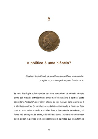 5




             A política é uma ciência?


             Qualquer tentativa de desqualificar ou qualificar uma opinião,
                           por fora do processo político, leva à autocracia.




Se uma ideologia política puder ser mais verdadeira ou correta do que
outra por motivos extrapolíticos, então não é necessária a política. Basta
consultar o “oráculo”, quer dizer, a fonte de tais motivos para saber qual é
a ideologia melhor (e escolher a verdadeira eliminando a falsa; ou ficar
com a correta descartando a errada). Para a democracia, entretanto, tal
fonte não existe; ou, se existe, não é da sua conta. Acredite no que quiser
quem quiser. A política (democrática) lida com opiniões que transitam no



                                    73
 