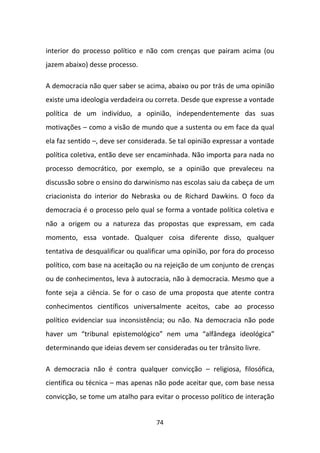 interior do processo político e não com crenças que pairam acima (ou
jazem abaixo) desse processo.

A democracia não quer saber se acima, abaixo ou por trás de uma opinião
existe uma ideologia verdadeira ou correta. Desde que expresse a vontade
política de um indivíduo, a opinião, independentemente das suas
motivações – como a visão de mundo que a sustenta ou em face da qual
ela faz sentido –, deve ser considerada. Se tal opinião expressar a vontade
política coletiva, então deve ser encaminhada. Não importa para nada no
processo democrático, por exemplo, se a opinião que prevaleceu na
discussão sobre o ensino do darwinismo nas escolas saiu da cabeça de um
criacionista do interior do Nebraska ou de Richard Dawkins. O foco da
democracia é o processo pelo qual se forma a vontade política coletiva e
não a origem ou a natureza das propostas que expressam, em cada
momento, essa vontade. Qualquer coisa diferente disso, qualquer
tentativa de desqualificar ou qualificar uma opinião, por fora do processo
político, com base na aceitação ou na rejeição de um conjunto de crenças
ou de conhecimentos, leva à autocracia, não à democracia. Mesmo que a
fonte seja a ciência. Se for o caso de uma proposta que atente contra
conhecimentos científicos universalmente aceitos, cabe ao processo
político evidenciar sua inconsistência; ou não. Na democracia não pode
haver um “tribunal epistemológico” nem uma “alfândega ideológica”
determinando que ideias devem ser consideradas ou ter trânsito livre.

A democracia não é contra qualquer convicção – religiosa, filosófica,
científica ou técnica – mas apenas não pode aceitar que, com base nessa
convicção, se tome um atalho para evitar o processo político de interação


                                    74
 