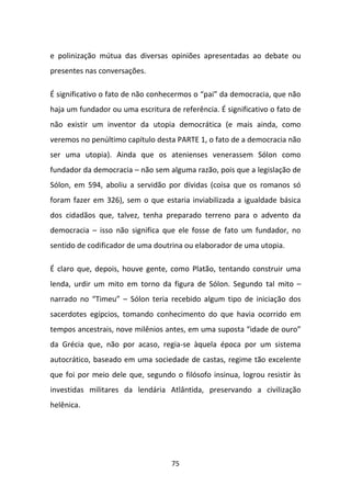 e polinização mútua das diversas opiniões apresentadas ao debate ou
presentes nas conversações.

É significativo o fato de não conhecermos o “pai” da democracia, que não
haja um fundador ou uma escritura de referência. É significativo o fato de
não existir um inventor da utopia democrática (e mais ainda, como
veremos no penúltimo capítulo desta PARTE 1, o fato de a democracia não
ser uma utopia). Ainda que os atenienses venerassem Sólon como
fundador da democracia – não sem alguma razão, pois que a legislação de
Sólon, em 594, aboliu a servidão por dívidas (coisa que os romanos só
foram fazer em 326), sem o que estaria inviabilizada a igualdade básica
dos cidadãos que, talvez, tenha preparado terreno para o advento da
democracia – isso não significa que ele fosse de fato um fundador, no
sentido de codificador de uma doutrina ou elaborador de uma utopia.

É claro que, depois, houve gente, como Platão, tentando construir uma
lenda, urdir um mito em torno da figura de Sólon. Segundo tal mito –
narrado no “Timeu” – Sólon teria recebido algum tipo de iniciação dos
sacerdotes egípcios, tomando conhecimento do que havia ocorrido em
tempos ancestrais, nove milênios antes, em uma suposta “idade de ouro”
da Grécia que, não por acaso, regia-se àquela época por um sistema
autocrático, baseado em uma sociedade de castas, regime tão excelente
que foi por meio dele que, segundo o filósofo insinua, logrou resistir às
investidas militares da lendária Atlântida, preservando a civilização
helênica.




                                   75
 