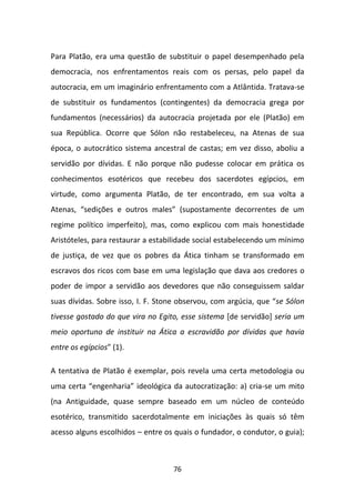 Para Platão, era uma questão de substituir o papel desempenhado pela
democracia, nos enfrentamentos reais com os persas, pelo papel da
autocracia, em um imaginário enfrentamento com a Atlântida. Tratava-se
de substituir os fundamentos (contingentes) da democracia grega por
fundamentos (necessários) da autocracia projetada por ele (Platão) em
sua República. Ocorre que Sólon não restabeleceu, na Atenas de sua
época, o autocrático sistema ancestral de castas; em vez disso, aboliu a
servidão por dívidas. E não porque não pudesse colocar em prática os
conhecimentos esotéricos que recebeu dos sacerdotes egípcios, em
virtude, como argumenta Platão, de ter encontrado, em sua volta a
Atenas, “sedições e outros males” (supostamente decorrentes de um
regime político imperfeito), mas, como explicou com mais honestidade
Aristóteles, para restaurar a estabilidade social estabelecendo um mínimo
de justiça, de vez que os pobres da Ática tinham se transformado em
escravos dos ricos com base em uma legislação que dava aos credores o
poder de impor a servidão aos devedores que não conseguissem saldar
suas dívidas. Sobre isso, I. F. Stone observou, com argúcia, que “se Sólon
tivesse gostado do que vira no Egito, esse sistema [de servidão] seria um
meio oportuno de instituir na Ática a escravidão por dívidas que havia
entre os egípcios” (1).

A tentativa de Platão é exemplar, pois revela uma certa metodologia ou
uma certa “engenharia” ideológica da autocratização: a) cria-se um mito
(na Antiguidade, quase sempre baseado em um núcleo de conteúdo
esotérico, transmitido sacerdotalmente em iniciações às quais só têm
acesso alguns escolhidos – entre os quais o fundador, o condutor, o guia);



                                   76
 